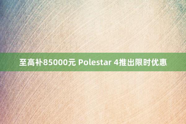 至高补85000元 Polestar 4推出限时优惠