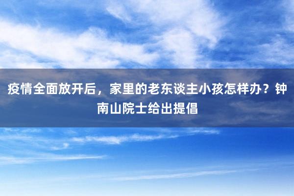 疫情全面放开后，家里的老东谈主小孩怎样办？钟南山院士给出提倡