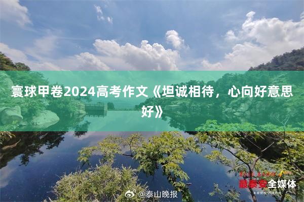 寰球甲卷2024高考作文《坦诚相待，心向好意思好》