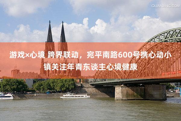 游戏×心境 跨界联动，宛平南路600号携心动小镇关注年青东谈主心境健康