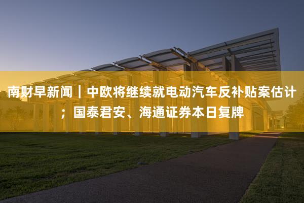 南财早新闻｜中欧将继续就电动汽车反补贴案估计；国泰君安、海通证券本日复牌