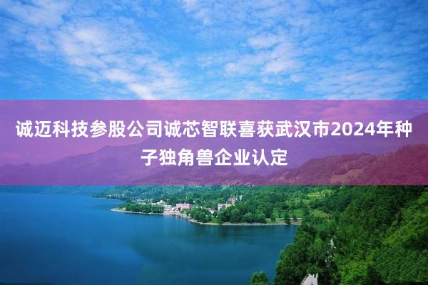 诚迈科技参股公司诚芯智联喜获武汉市2024年种子独角兽企业认定