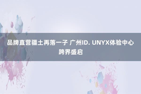 品牌直营疆土再落一子 广州ID. UNYX体验中心跨界盛启