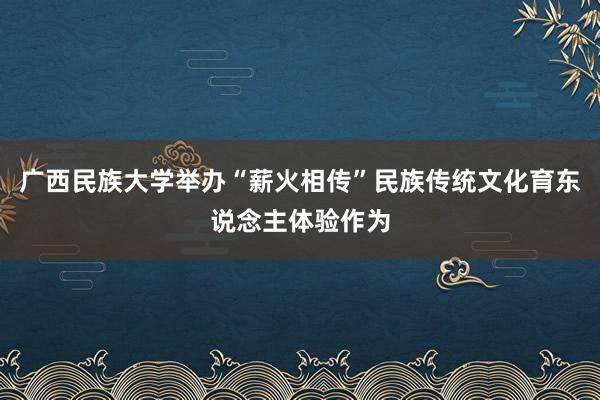 广西民族大学举办“薪火相传”民族传统文化育东说念主体验作为