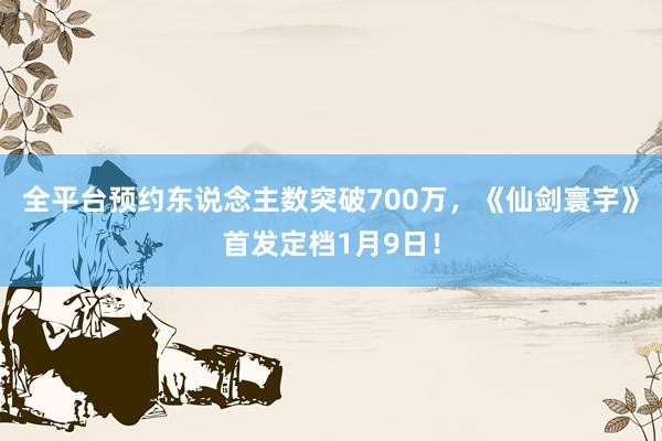 全平台预约东说念主数突破700万，《仙剑寰宇》首发定档1月9日！