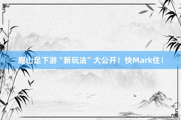 眉山足下游“新玩法”大公开！快Mark住！