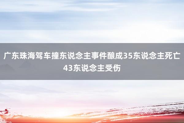 广东珠海驾车撞东说念主事件酿成35东说念主死亡43东说念主受伤